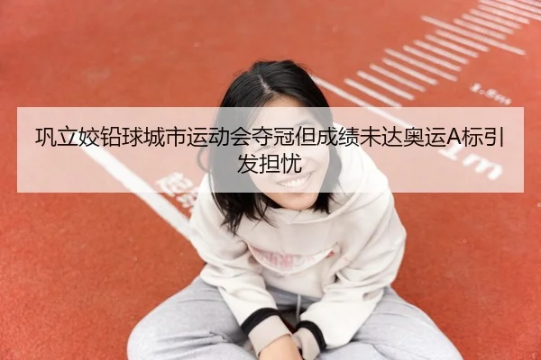 巩立姣铅球城市运动会夺冠但成绩未达奥运A标引发担忧