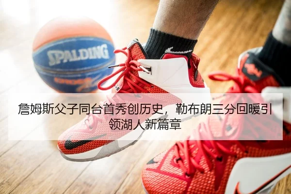 詹姆斯父子同台首秀创历史，勒布朗三分回暖引领湖人新篇章