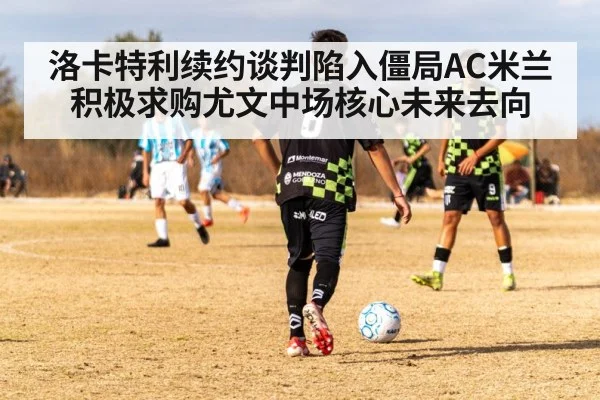 洛卡特利续约谈判陷入僵局AC米兰积极求购尤文中场核心未来去向
