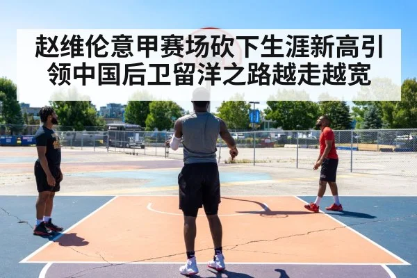 赵维伦意甲赛场砍下生涯新高引领中国后卫留洋之路越走越宽