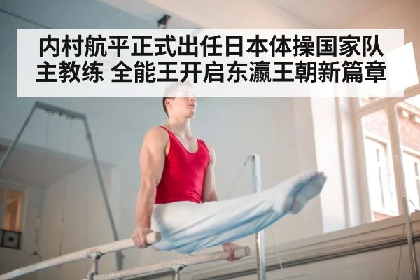 内村航平正式出任日本体操国家队主教练 全能王开启东瀛王朝新篇章